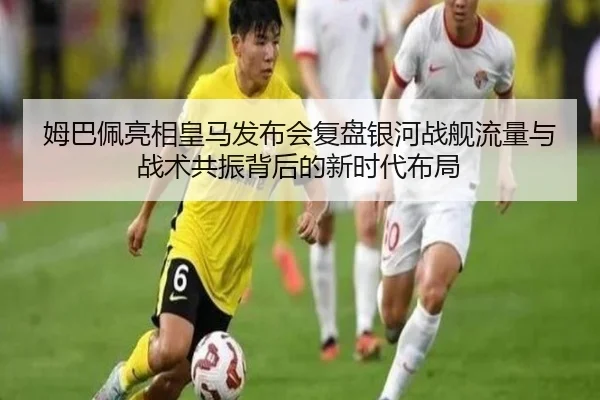姆巴佩亮相皇马发布会复盘银河战舰流量与战术共振背后的新时代布局